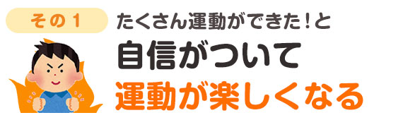 たくさんの運動ができた！と自信がついて運動が楽しくなる