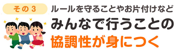 ルールを守ることやお片付けをみんなで行うなどの協調性が身につく